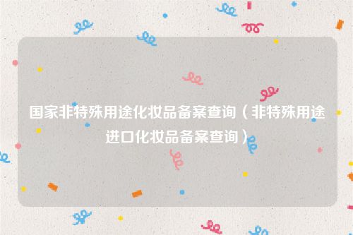 国家非特殊用途化妆品备案查询(非特殊用途进口化妆品备案查询)