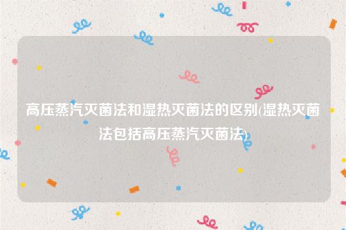 高压蒸汽灭菌法和湿热灭菌法的区别(湿热灭菌法包括高压蒸汽灭菌法)