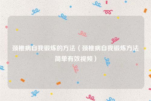 颈椎病自我锻炼的方法(颈椎病自我锻炼方法简单有效视频)