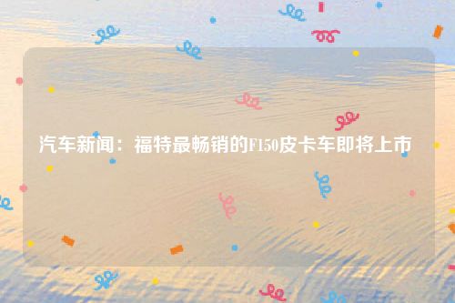 汽车新闻:福特最畅销的F150皮卡车即将上市