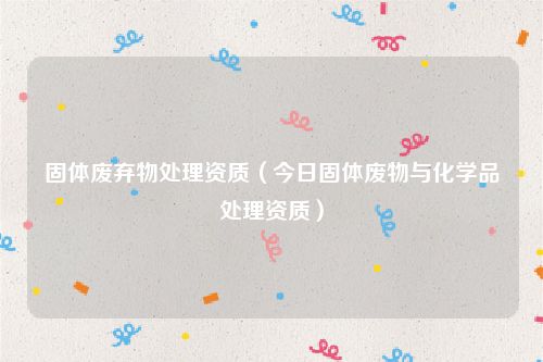 固体废弃物处理资质（今日固体废物与化学品处理资质）