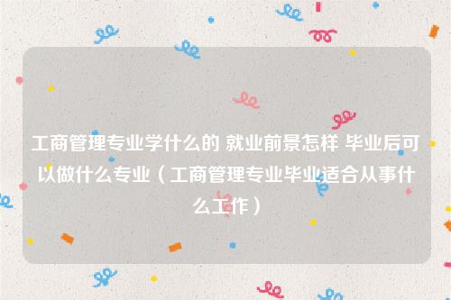 工商管理专业学什么的 就业前景怎样 毕业后可以做什么专业(工商管理专业毕业适合从事什么工作)