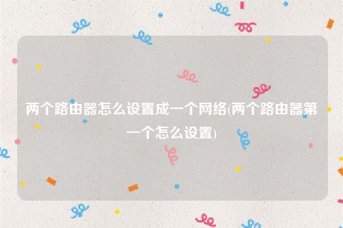 两个路由器怎么设置成一个网络(两个路由器第一个怎么设置)