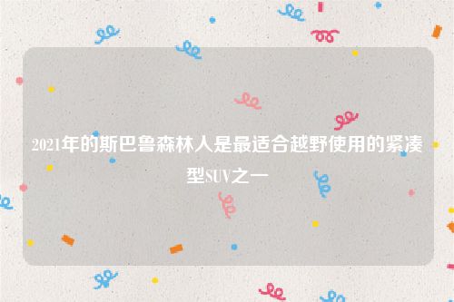 2021年的斯巴鲁森林人是最适合越野使用的紧凑型SUV之一