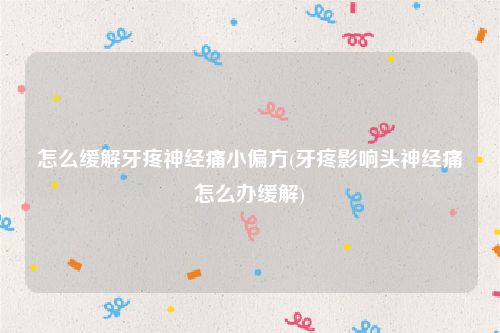 怎么缓解牙疼神经痛小偏方(牙疼影响头神经痛怎么办缓解)