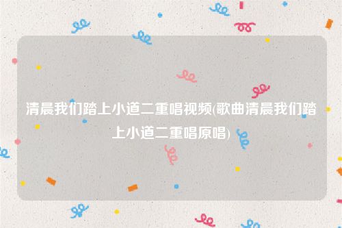 清晨我们踏上小道二重唱视频(歌曲清晨我们踏上小道二重唱原唱)