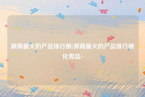 微商最火的产品排行榜(微商最火的产品排行榜化妆品)