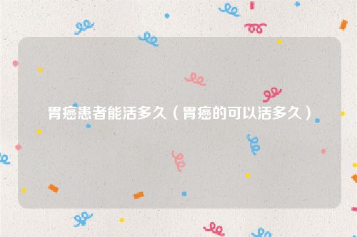 胃癌患者能活多久(胃癌的可以活多久)