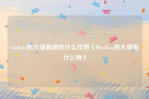 windows防火墙有哪些什么作用（Windows防火墙有什么用）