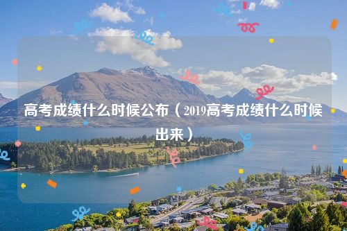 高考成绩什么时候公布（2019高考成绩什么时候出来）