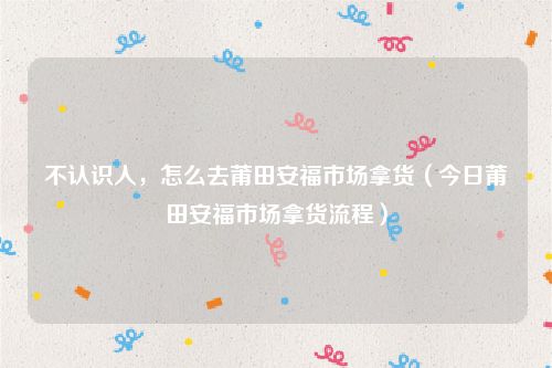 不认识人,怎么去莆田安福市场拿货(今日莆田安福市场拿货流程)