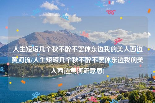 人生短短几个秋不醉不罢休东边我的美人西边黄河流(人生短短几个秋不醉不罢休东边我的美人西边黄河流意思)