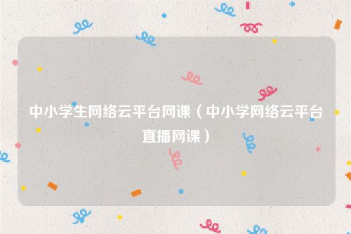 中小学生网络云平台网课(中小学网络云平台直播网课)