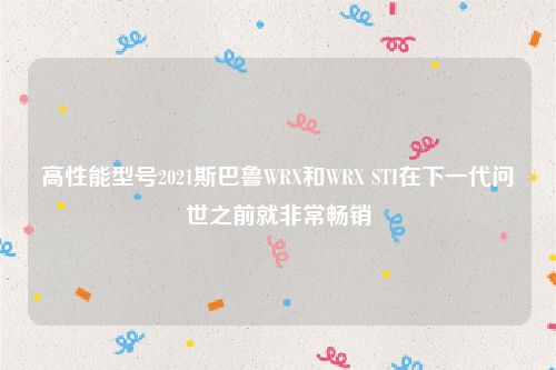 高性能型号2021斯巴鲁WRX和WRX STI在下一代问世之前就非常畅销