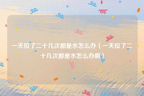 一天拉了二十几次都是水怎么办（一天拉了二十几次都是水怎么办啊）