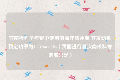 在南极科学考察中使用的海洋破冰船 其发动机额定功率为1 2 times 104（我国进行首次南极科考的船只是）