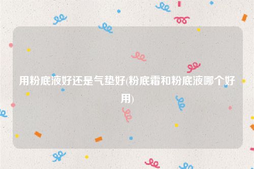 用粉底液好还是气垫好(粉底霜和粉底液哪个好用)