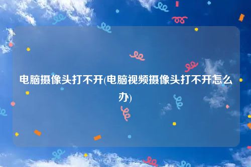 电脑摄像头打不开(电脑视频摄像头打不开怎么办)