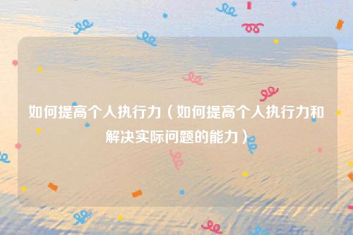 如何提高个人执行力(如何提高个人执行力和解决实际问题的能力)