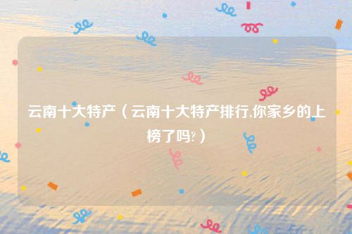 云南十大特产(云南十大特产排行,你家乡的上榜了吗?)