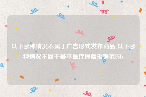 以下哪种情况不属于广告形式发布商品(以下哪种情况不属于基本医疗保险报销范围)