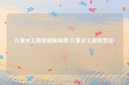 儿童手工剪纸图案简单(儿童手工剪纸雪花)