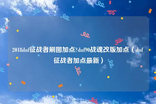 2018dnf征战者刷图加点?dnf90战魂改版加点（dnf征战者加点最新）