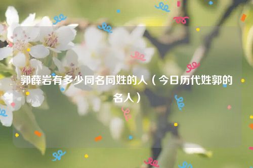 郭薛岩有多少同名同姓的人（今日历代姓郭的名人）