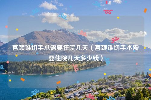 宫颈锥切手术需要住院几天（宫颈锥切手术需要住院几天多少钱）