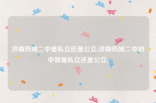 济南历城二中是私立还是公立(济南历城二中初中部是私立还是公立)