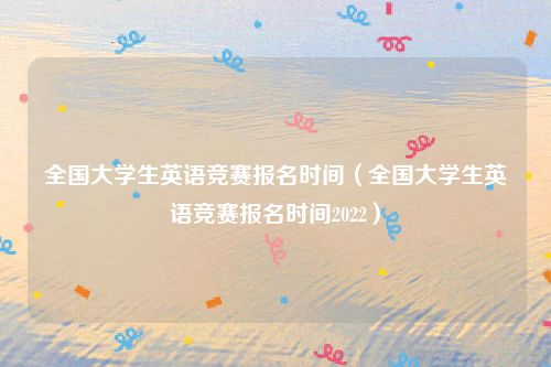 全国大学生英语竞赛报名时间(全国大学生英语竞赛报名时间2022)