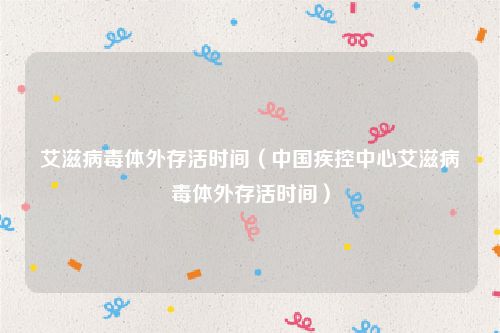 艾滋病毒体外存活时间(中国疾控中心艾滋病毒体外存活时间)