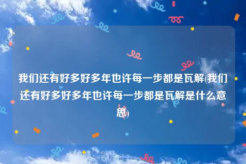 我们还有好多好多年也许每一步都是瓦解(我们还有好多好多年也许每一步都是瓦解是什么意思)