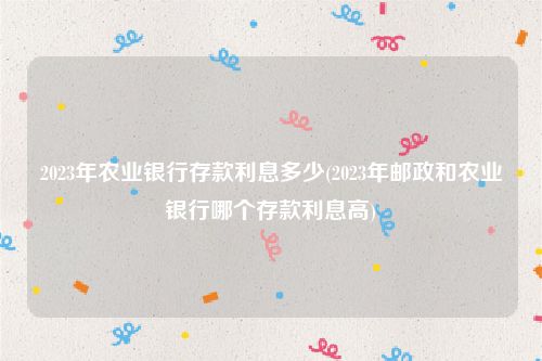 2023年农业银行存款利息多少(2023年邮政和农业银行哪个存款利息高)