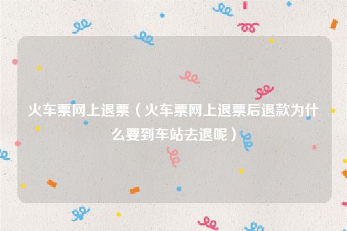 火车票网上退票（火车票网上退票后退款为什么要到车站去退呢）