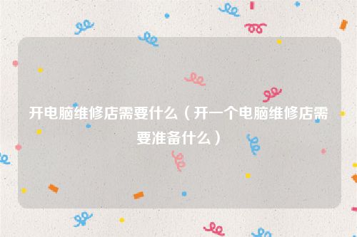 开电脑维修店需要什么(开一个电脑维修店需要准备什么)