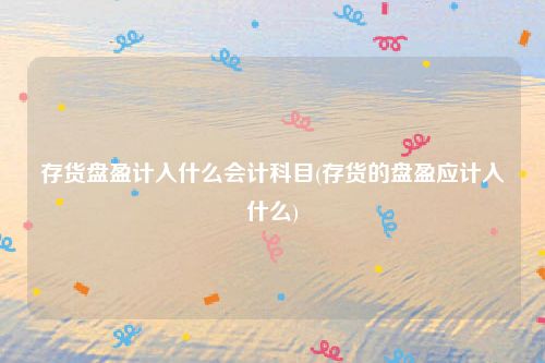 存货盘盈计入什么会计科目(存货的盘盈应计入什么)