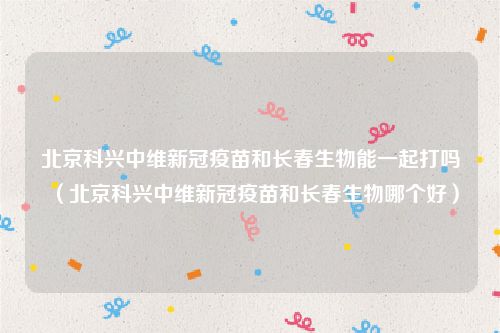 北京科兴中维新冠疫苗和长春生物能一起打吗（北京科兴中维新冠疫苗和长春生物哪个好）