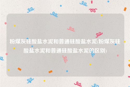 粉煤灰硅酸盐水泥和普通硅酸盐水泥(粉煤灰硅酸盐水泥和普通硅酸盐水泥的区别)