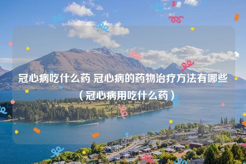冠心病吃什么药 冠心病的药物治疗方法有哪些（冠心病用吃什么药）