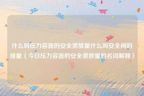 什么叫压力容器的安全泄放量什么叫安全阀的排量(今日压力容器的安全泄放量的名词解释)
