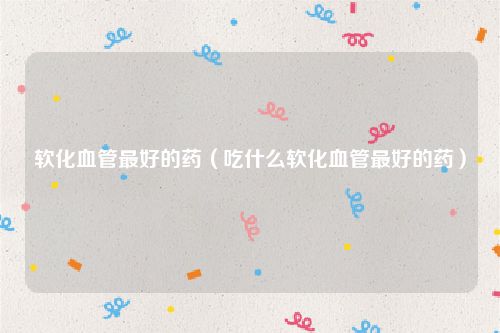 软化血管最好的药（吃什么软化血管最好的药）