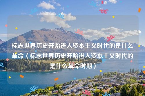 标志世界历史开始进入资本主义时代的是什么革命（标志世界历史开始进入资本主义时代的是什么革命时期）