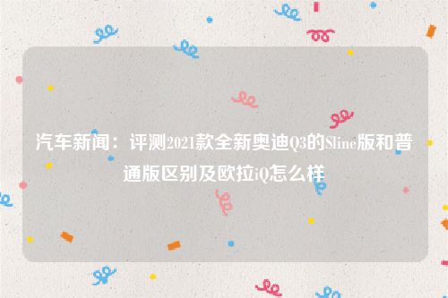 汽车新闻：评测2021款全新奥迪Q3的Sline版和普通版区别及欧拉iQ怎么样