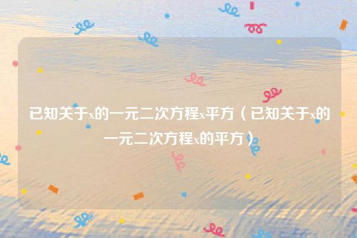 已知关于x的一元二次方程x平方（已知关于x的一元二次方程x的平方）
