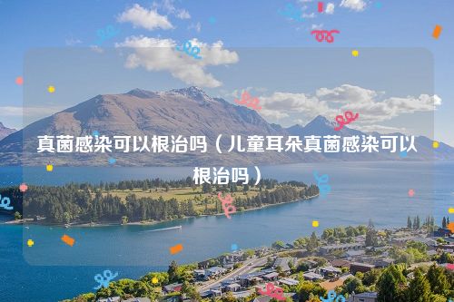 真菌感染可以根治吗(儿童耳朵真菌感染可以根治吗)