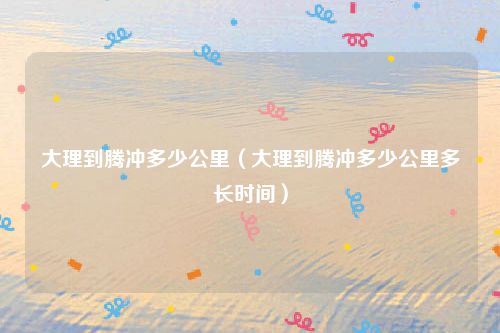 大理到腾冲多少公里（大理到腾冲多少公里多长时间）