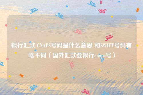 银行汇款 CNAPS号码是什么意思 和SWIFT号码有啥不同（国外汇款要银行cnaps号）