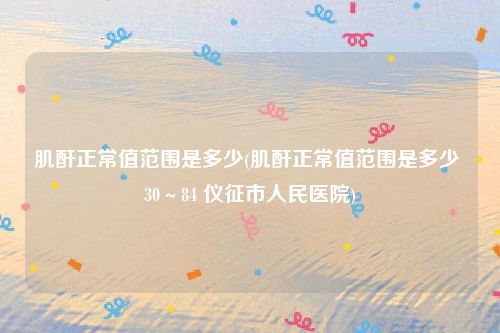 肌酐正常值范围是多少(肌酐正常值范围是多少 30～84 仪征市人民医院)