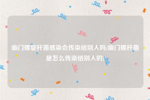 幽门螺旋杆菌感染会传染给别人吗(幽门螺杆菌是怎么传染给别人的)